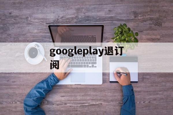 googleplay退订阅(googleplay如何退款)